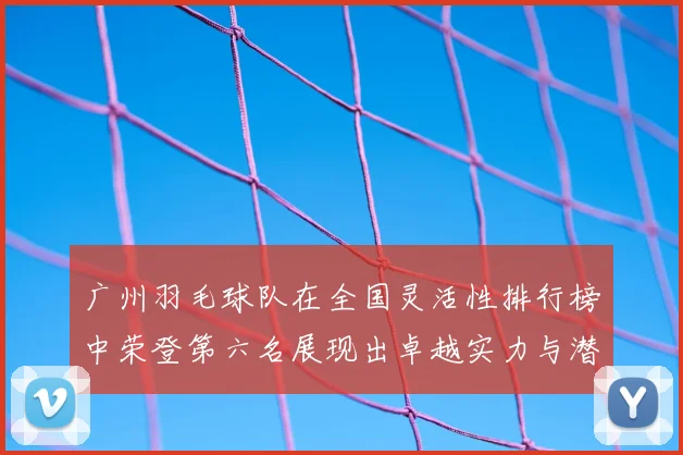 广州羽毛球队在全国灵活性排行榜中荣登第六名展现出卓越实力与潜力