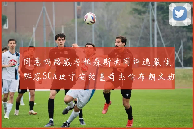 同意吗路威与帕森斯共同评选最佳阵容SGA坎宁安约基奇杰伦布朗文班