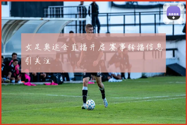 女足奥运会直播开启 赛事转播信息引关注