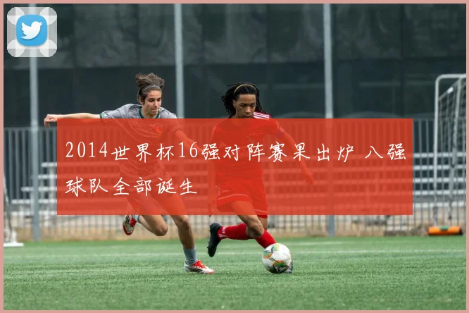 2014世界杯16强对阵赛果出炉 八强球队全部诞生