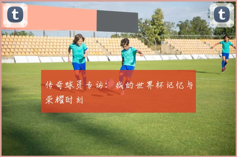 传奇球员专访:我的世界杯记忆与荣耀时刻