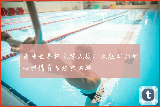南非世界杯点球大战:决胜时刻的心理博弈与经典回顾