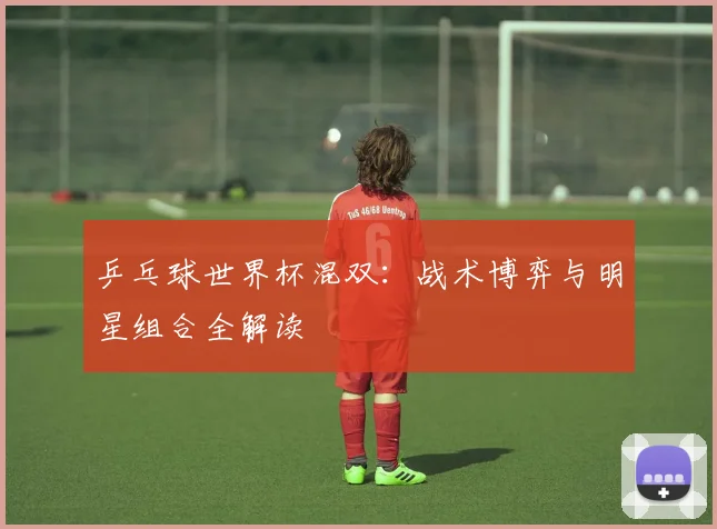 乒乓球世界杯混双:战术博弈与明星组合全解读