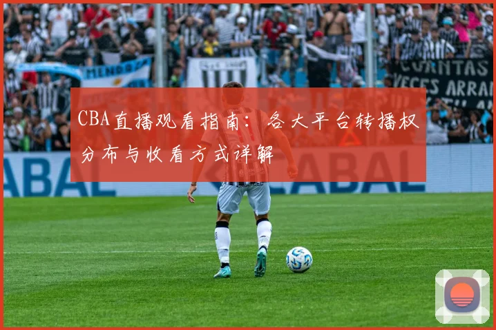 CBA直播观看指南:各大平台转播权分布与收看方式详解