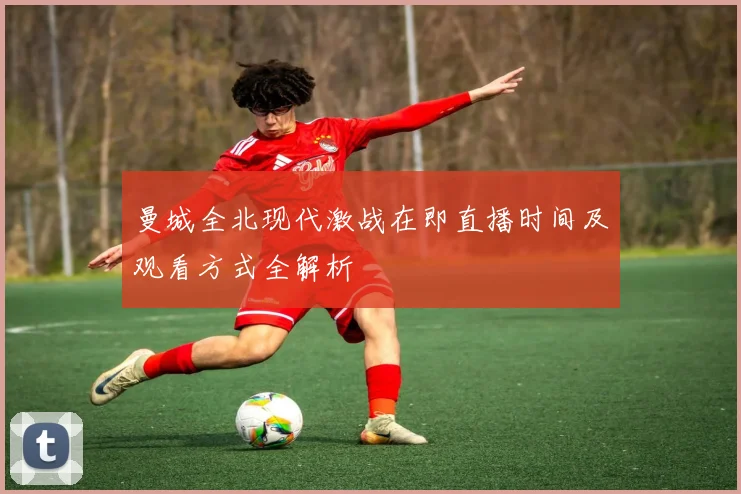 曼城全北现代激战在即直播时间及观看方式全解析