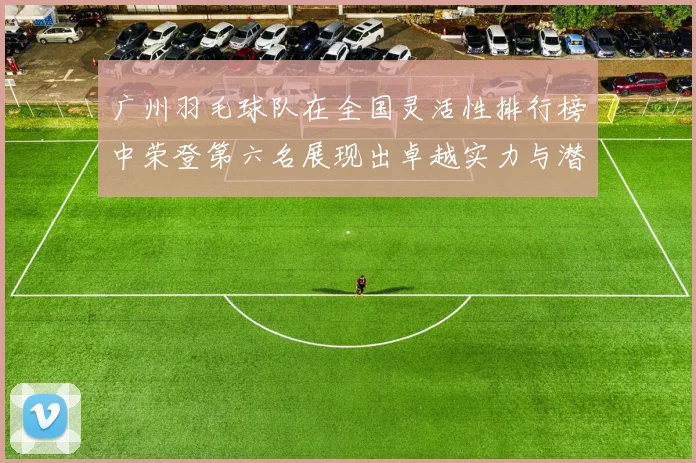 广州羽毛球队在全国灵活性排行榜中荣登第六名展现出卓越实力与潜力