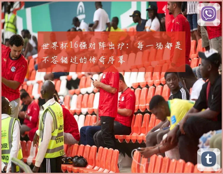 世界杯16强对阵出炉：每一场都是不容错过的传奇序幕