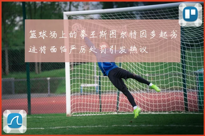 篮球场上的拳王斯图尔特因多起劣迹将面临严厉处罚引发热议