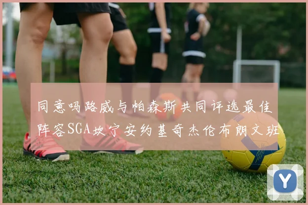 同意吗路威与帕森斯共同评选最佳阵容SGA坎宁安约基奇杰伦布朗文班