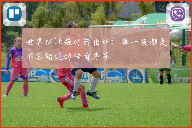 世界杯16强对阵出炉：每一场都是不容错过的传奇序幕