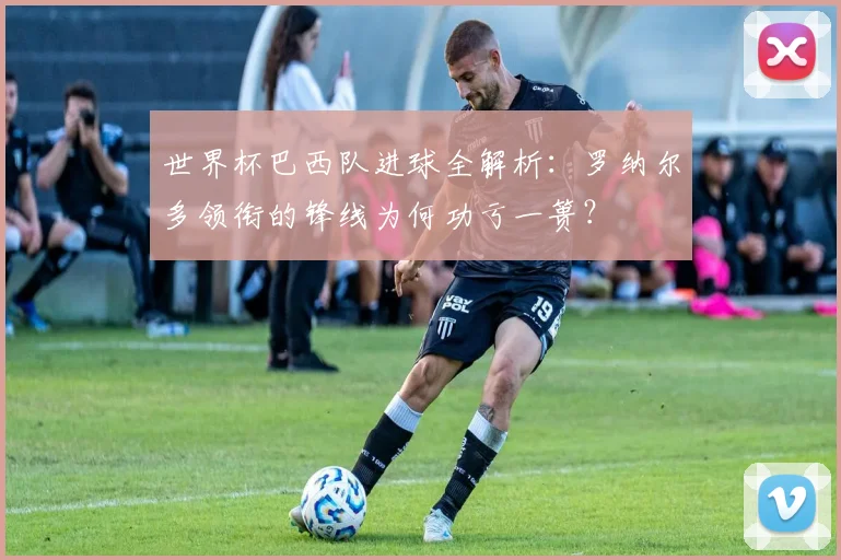 世界杯巴西队进球全解析:罗纳尔多领衔的锋线为何功亏一篑?