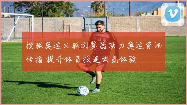 搜狐奥运火狐浏览器助力奥运资讯传播 提升体育报道浏览体验