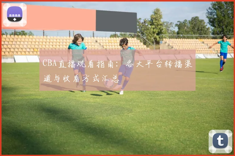 CBA直播观看指南:各大平台转播渠道与收看方式汇总