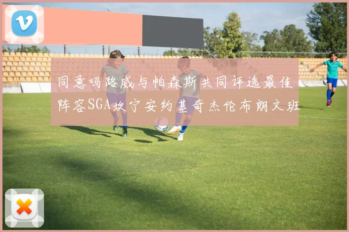 同意吗路威与帕森斯共同评选最佳阵容SGA坎宁安约基奇杰伦布朗文班