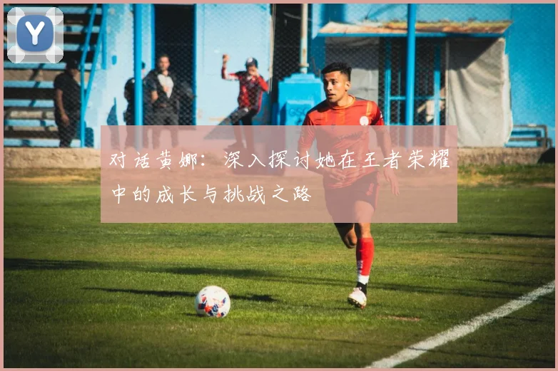对话黄娜：深入探讨她在王者荣耀中的成长与挑战之路