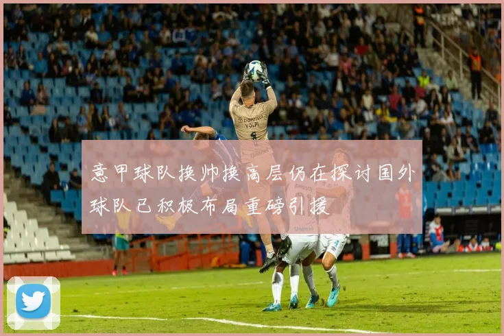 意甲球队换帅换高层仍在探讨国外球队已积极布局重磅引援
