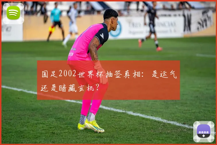 国足2002世界杯抽签真相：是运气还是暗藏玄机？