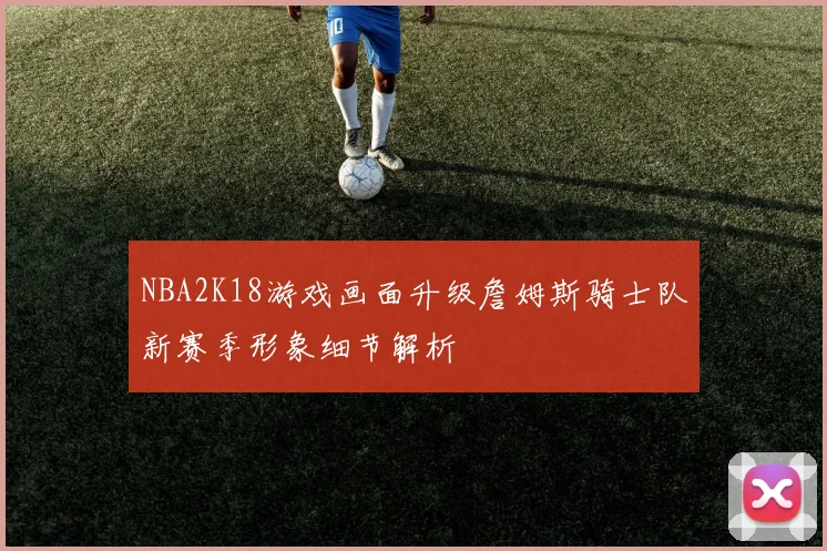 NBA2K18游戏画面升级詹姆斯骑士队新赛季形象细节解析
