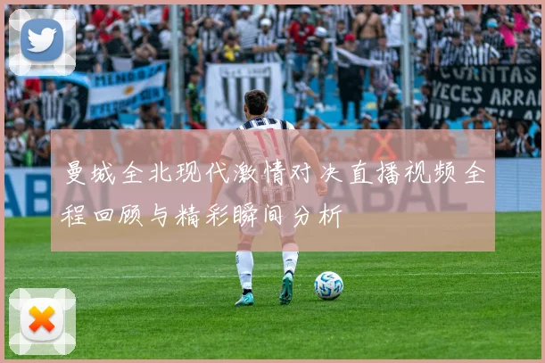 曼城全北现代激情对决直播视频全程回顾与精彩瞬间分析