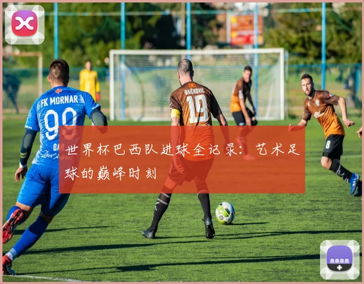 世界杯巴西队进球全记录:艺术足球的巅峰时刻