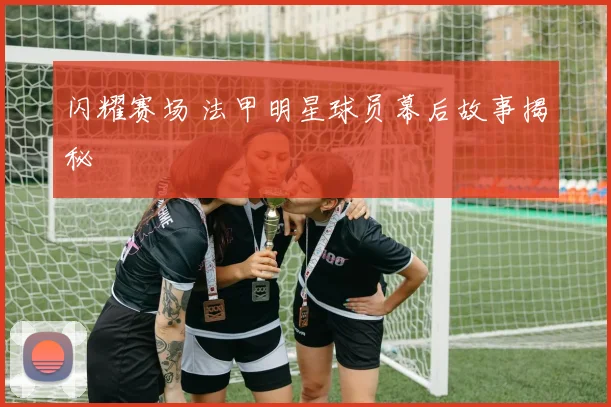 闪耀赛场 法甲明星球员幕后故事揭秘