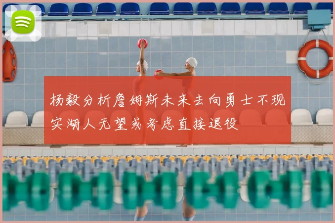 杨毅分析詹姆斯未来去向勇士不现实湖人无望或考虑直接退役