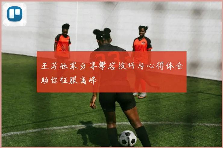 王芳独家分享攀岩技巧与心得体会助你征服高峰