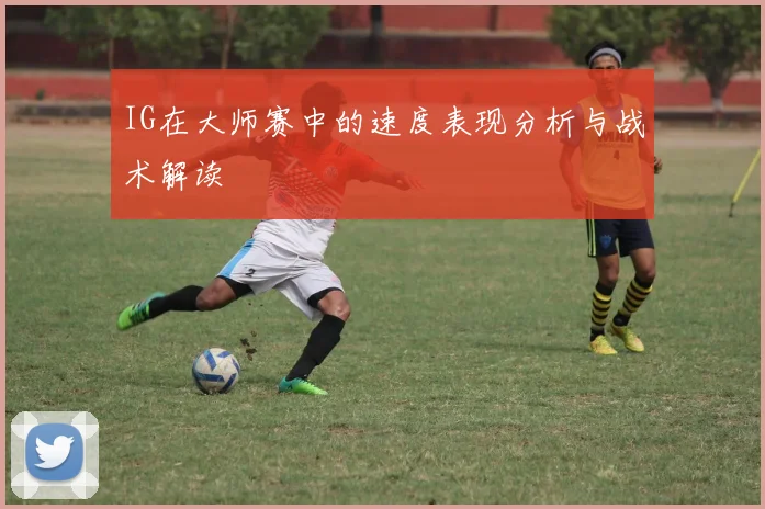 IG在大师赛中的速度表现分析与战术解读