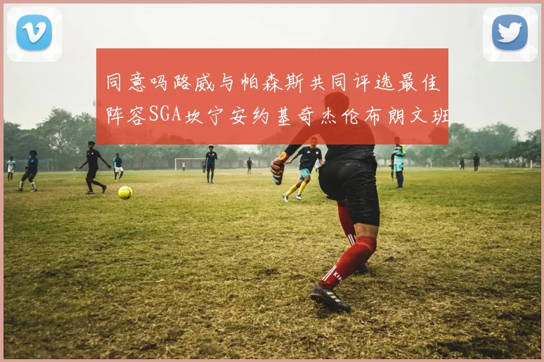 同意吗路威与帕森斯共同评选最佳阵容SGA坎宁安约基奇杰伦布朗文班