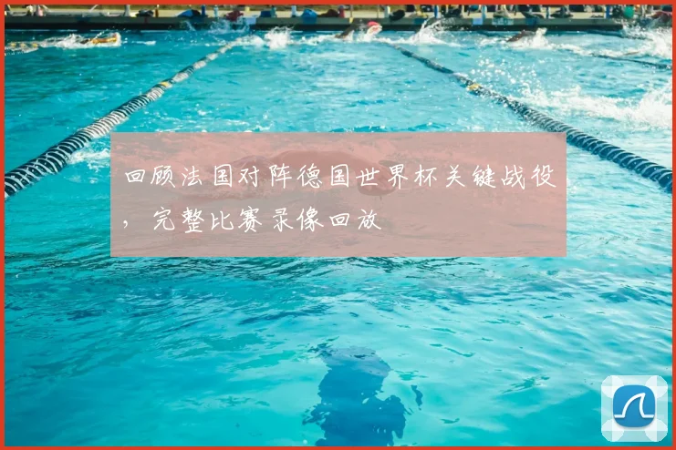 回顾法国对阵德国世界杯关键战役，完整比赛录像回放