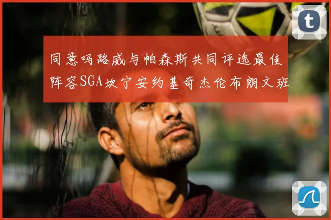 同意吗路威与帕森斯共同评选最佳阵容SGA坎宁安约基奇杰伦布朗文班
