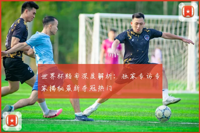 世界杯赔率深度解析:独家专访专家揭秘最新夺冠热门