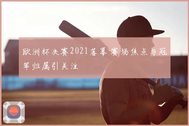 欧洲杯决赛2021落幕 赛场焦点与冠军归属引关注