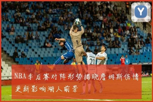 NBA季后赛对阵形势揭晓詹姆斯伤情更新影响湖人前景
