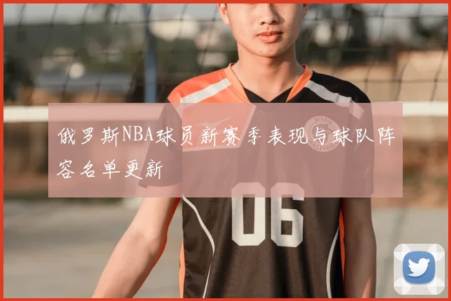 俄罗斯NBA球员新赛季表现与球队阵容名单更新