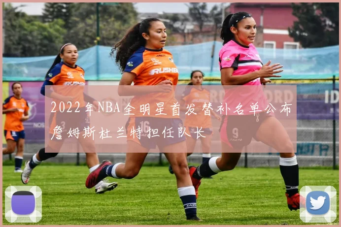 2022年NBA全明星首发替补名单公布詹姆斯杜兰特担任队长