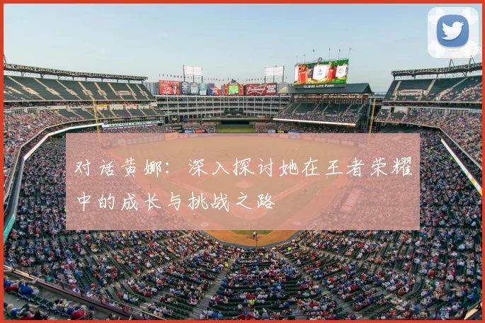 对话黄娜:深入探讨她在王者荣耀中的成长与挑战之路