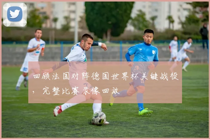 回顾法国对阵德国世界杯关键战役，完整比赛录像回放