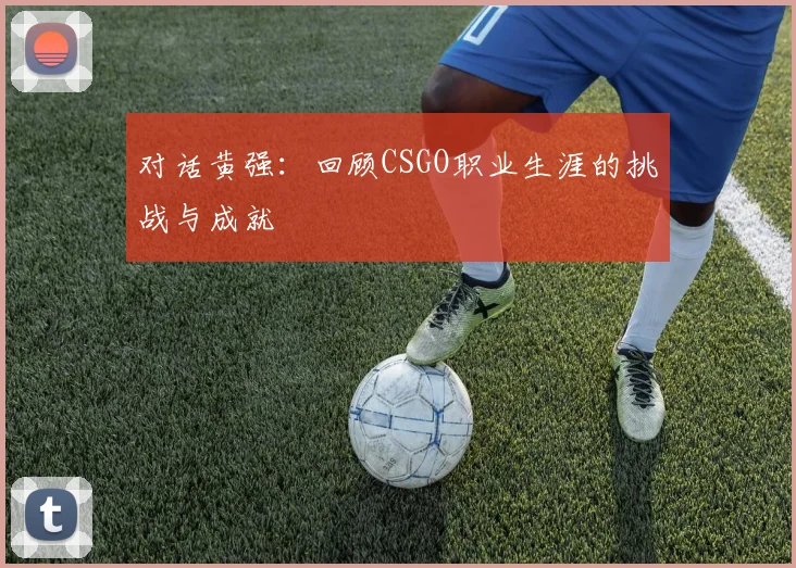 对话黄强：回顾CSGO职业生涯的挑战与成就