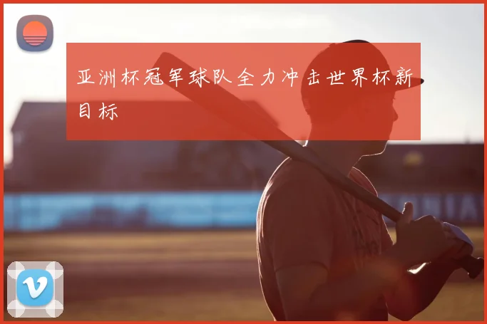 亚洲杯冠军球队全力冲击世界杯新目标