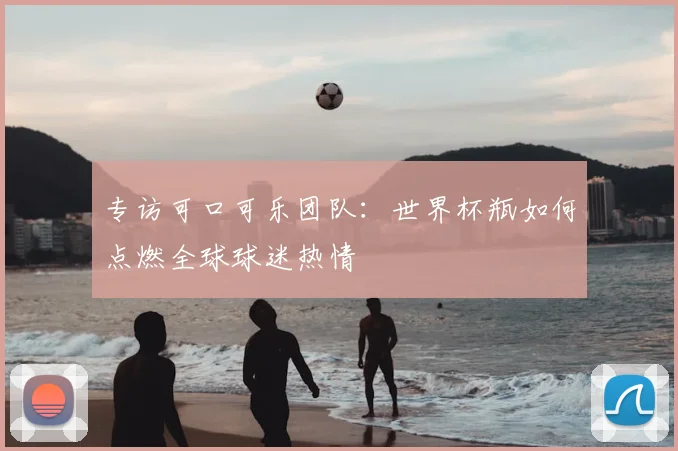 专访可口可乐团队:世界杯瓶如何点燃全球球迷热情