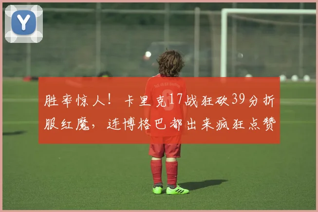 胜率惊人！卡里克17战狂砍39分折服红魔，连博格巴都出来疯狂点赞了_曼联_鲁本·阿莫林_赛季