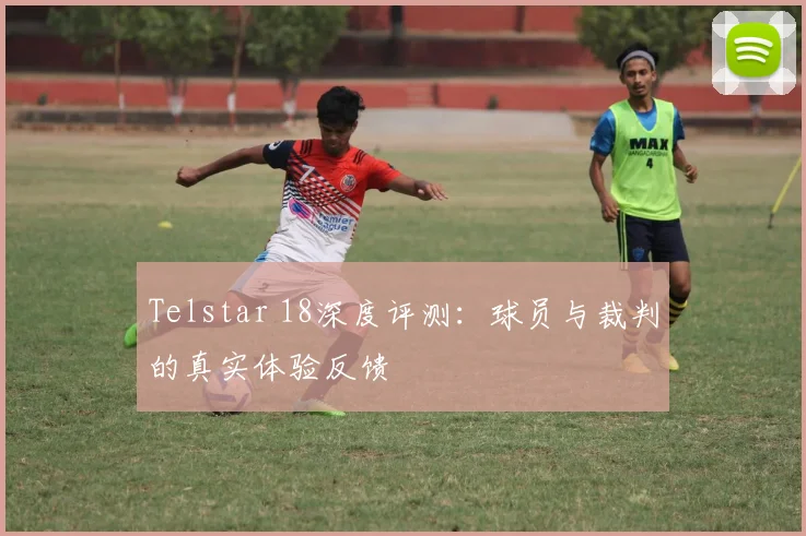 Telstar 18深度评测:球员与裁判的真实体验反馈
