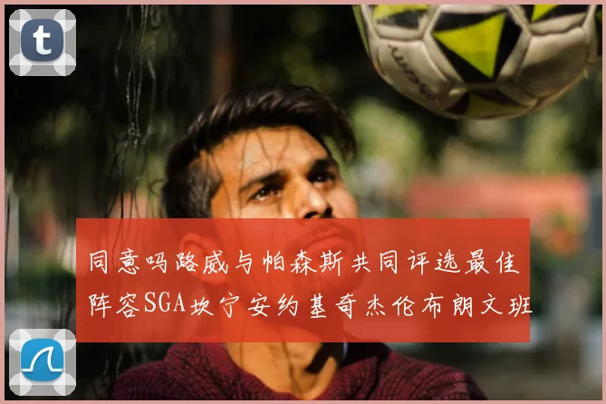 同意吗路威与帕森斯共同评选最佳阵容SGA坎宁安约基奇杰伦布朗文班