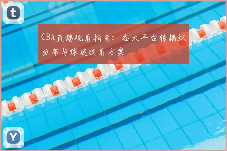 CBA直播观看指南：各大平台转播权分布与球迷收看方案