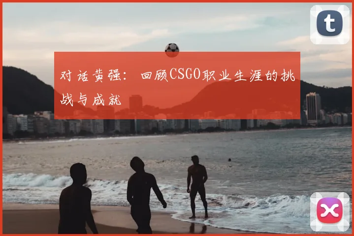 对话黄强：回顾CSGO职业生涯的挑战与成就