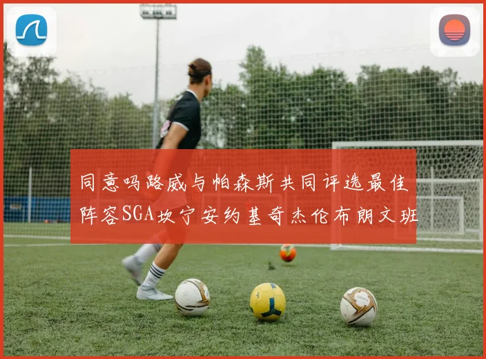 同意吗路威与帕森斯共同评选最佳阵容SGA坎宁安约基奇杰伦布朗文班