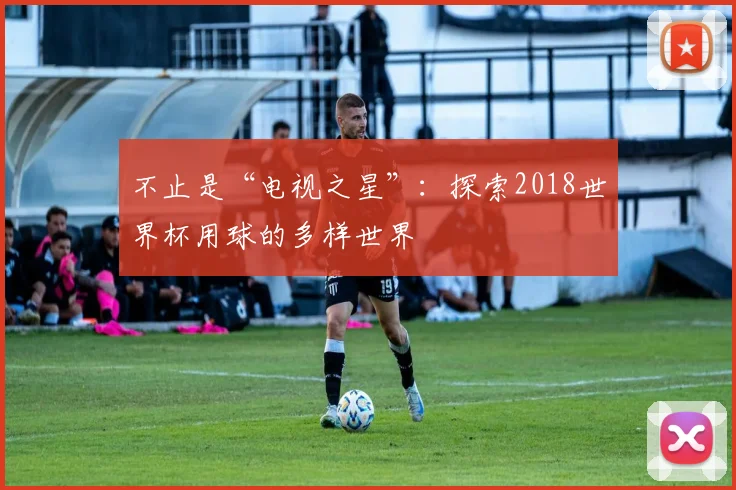 不止是“电视之星”：探索2018世界杯用球的多样世界