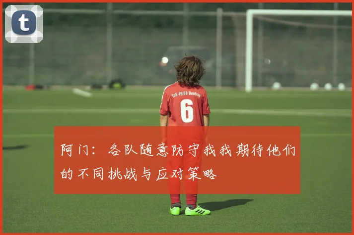 阿门:各队随意防守我我期待他们的不同挑战与应对策略
