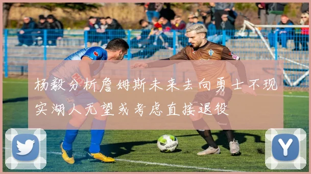 杨毅分析詹姆斯未来去向勇士不现实湖人无望或考虑直接退役